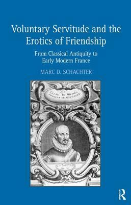 Voluntary Servitude and the Erotics of Friendship: From Classical Antiquity to Early Modern France by Marc D. Schachter