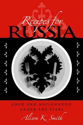 Recipes for Russia: Food and Nationhood Under the Tsars by Alison K. Smith