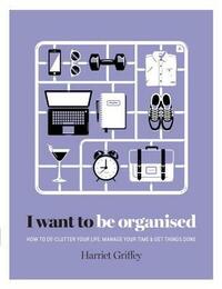 I Want to Be Organized: How to De-Clutter, Manage Your Time and Get Things Done by Harriet Griffey