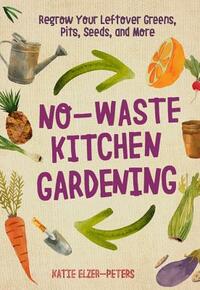 No-Waste Kitchen Gardening: Regrow Your Leftover Greens, Stalks, Seeds, and More by Katie Elzer-Peters