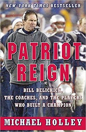 Patriot Reign: Bill Belichick, the Coaches, and the Players Who Built a Champion by Michael Holley