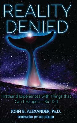 Reality Denied: Firsthand Experiences with Things that Can't Happen - But Did by John Alexander