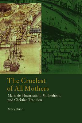 The Cruelest of All Mothers: Marie de l'Incarnation, Motherhood, and Christian Tradition by Mary Dunn