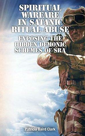 Spiritual Warfare in Satanic Ritual Abuse: Exposing the Hidden Demonic Schemes of SRA by Patricia Clark