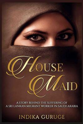 House Maid: A story behind the suffering of a Sri Lankan Migrant worker in Saudi Arabia. by Indika Guruge