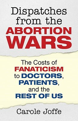 Dispatches from the Abortion Wars: The Costs of Fanaticism to Doctors, Patients, and the Rest of Us by Carole Joffe