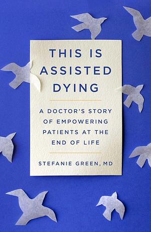 This Is Assisted Dying: A Doctor's Story of Empowering Patients at the End of Life by Stefanie Green