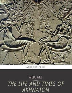 The Life and Times of Akhnaton by Arthur Weigall, Arthur Weigall