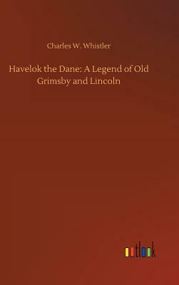 Havelok the Dane: A Legend of Old Grimsby and Lincoln by Charles W. Whistler