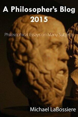 A Philosopher's Blog 2015: Philosophical Essays on Many Subject by Michael LaBossiere