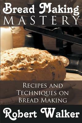 Bread Making Mastery: Recipes and Techniques on Bread Making by Robert Walker