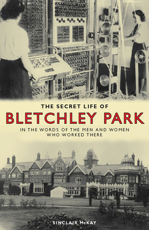 The Secret Life of Bletchley Park: In the Words of the Men and Women Who Worked There by Sinclair McKay