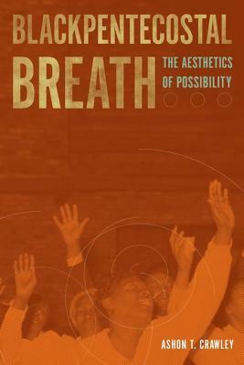 Blackpentecostal Breath: The Aesthetics of Possibility by Ashon T. Crawley