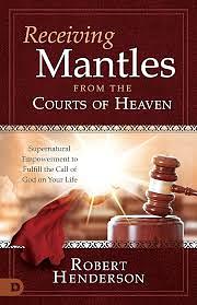 Receiving Mantles from the Courts of Heaven: Supernatural Empowerment to Fulfill the Call of God on Your Life by Robert Henderson