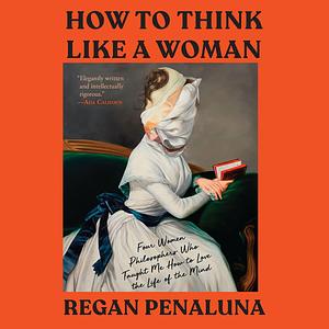 How to Think Like a Woman: Four Women Philosophers Who Taught Me How to Love the Life of the Mind by Regan Penaluna