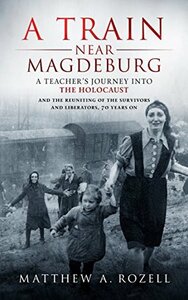 A Train Near Magdeburg: A Teacher's Journey into the Holocaust, and the Reuniting of the Survivors and Liberators, 70 years on by Matthew A. Rozell