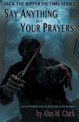 Say Anything but Your Prayers: A Novel of Elizabeth Stride, the Third Victim of Jack the Ripper by Alan M. Clark