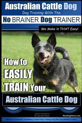 Australian Cattle Dog Dog Training with the No Brainer Dog Trainer We Make It That Easy!: How to Easily Train Your Australian Cattle Dog by Paul Allen Pearce