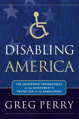 Disabling America: The Unintended Consequences of Government's Protection of the Handicapped by Greg Perry