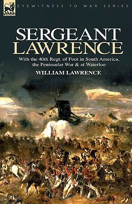 Sergeant Lawrence: With the 40th Regt. of Foot in South America, the Peninsular War & at Waterloo by William Lawrence