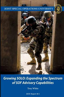 Growing SOLO: Expanding the Spectrum of SOF Advisory Capabilities by Troy White, Joint Special Operations University Pres