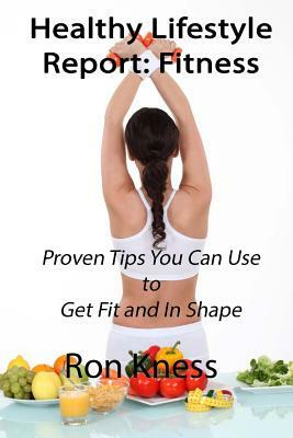 Healthy Lifestyle Report: Fitness: Proven Tips You Can Use to Get Fit and In Shape by Ron Kness