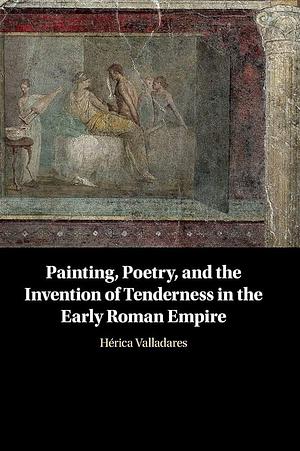 Painting, Poetry, and the Invention of Tenderness in the Early Roman Empire by Hérica Valladares