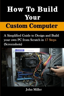 How to Build Your Custom Computer: A Simplified Guide to Design and Build your own PC from Scratch in 17 Steps (Screenshots) by John Miller