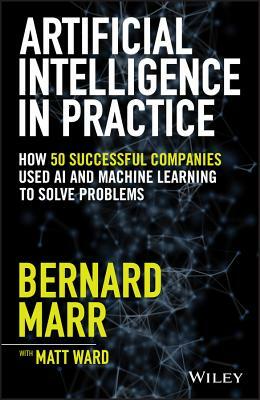 Artificial Intelligence in Practice: How 50 Successful Companies Used AI and Machine Learning to Solve Problems by Bernard Marr