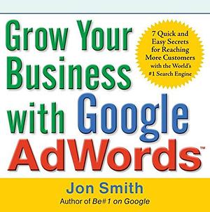 Grow Your Business with Google AdWords: 7 Quick and Easy Secrets for Reaching More Customers with the World's #1 Search Engine by Jon Smith