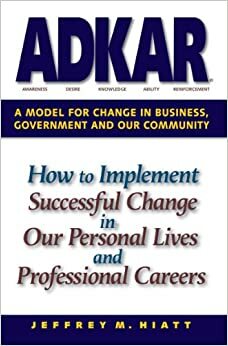 ADKAR: A Model for Change in Business, Government and our Community by Jeffrey M. Hiatt