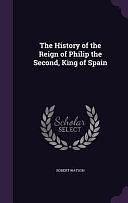 The History of the Reign of Philip the Second, King of Spain by Robert Watson
