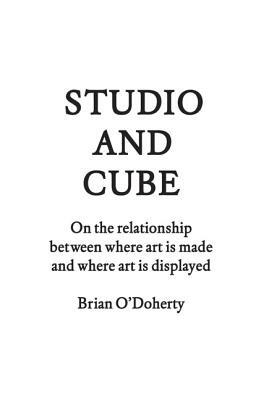 Studio and Cube: On the Relationship Between Where Art Is Made and Where Art Is Displayed by Brian O'Doherty