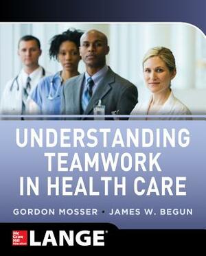 Understanding Teamwork in Health Care by Gordon Mosser, James W. Begun