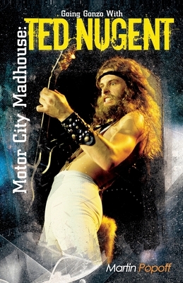 Motor City Madhouse: Going Gonzo with Ted Nugent by Martin Popoff