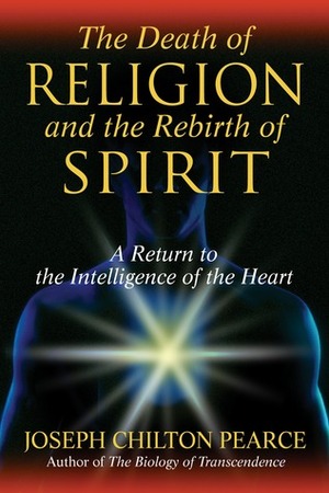 The Death of Religion and the Rebirth of Spirit: A Return to the Intelligence of the Heart by Joseph Chilton Pearce