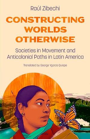Constructing Worlds Otherwise: Societies in Movement and Anticolonial Paths in Latin America by Raúl Zibechi