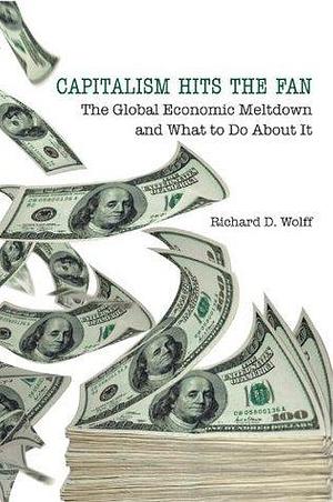 Capitalism Hits the Fan: The Global Economic Meltdown and What to Do About It by Richard D. Wolff, Richard D. Wolff