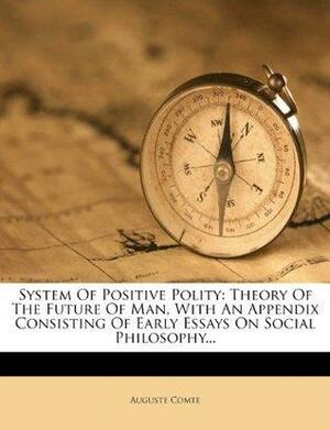 System of Positive Polity: Theory of the Future of Man, with an Appendix Consisting of Early Essays on Social Philosophy... by Auguste Comte