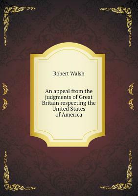 An Appeal from the Judgments of Great Britain Respecting the United States of America by Robert Walsh