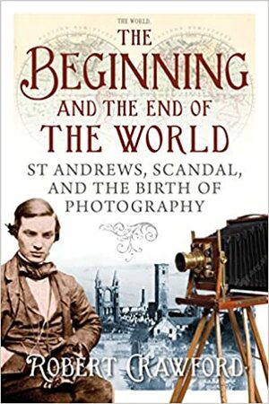 The Beginning and the End of the World: St Andrews, Scandal, and the Birth of Photography by Robert Crawford