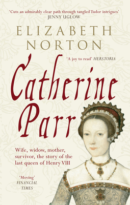 Catherine Parr: Wife, Widow, Mother, Survivor, the Story of the Last Queen of Henry VIII by Elizabeth Norton