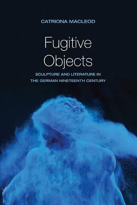 Fugitive Objects: Sculpture and Literature in the German Nineteenth Century by Catriona MacLeod