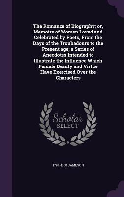 The Romance of Biography; Or, Memoirs of Women Loved and Celebrated by Poets, from the Days of the Troubadours to the Present Age; A Series of Anecdot by 1794-1860 Jameson