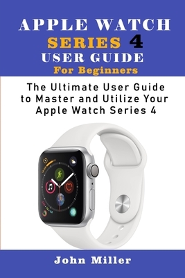 Apple Watch Series 4 User Guide for Beginners: The Ultimate User Guide to Master and Utilize Your Apple Watch Series by John Miller