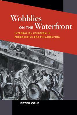 Wobblies on the Waterfront: Interracial Unionism in Progressive-Era Philadelphia by Peter Cole