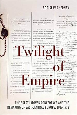 Twilight of Empire: The Brest-Litovsk Conference and the Remaking of East-Central Europe, 1917–1918 by Borislav Chernev