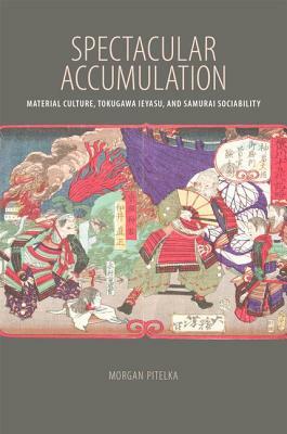 Spectacular Accumulation: Material Culture, Tokugawa Ieyasu, and Samurai Sociability by Morgan Pitelka