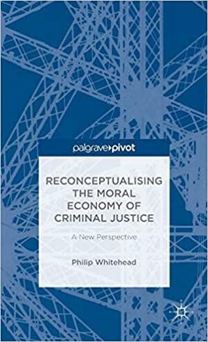 Reconceptualising the Moral Economy of Criminal Justice: A New Perspective by Philip Whitehead