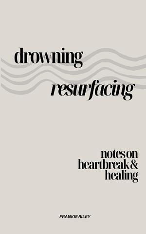 Drowning, Resurfacing: Notes on Heartbreak & Healing by Frankie Riley